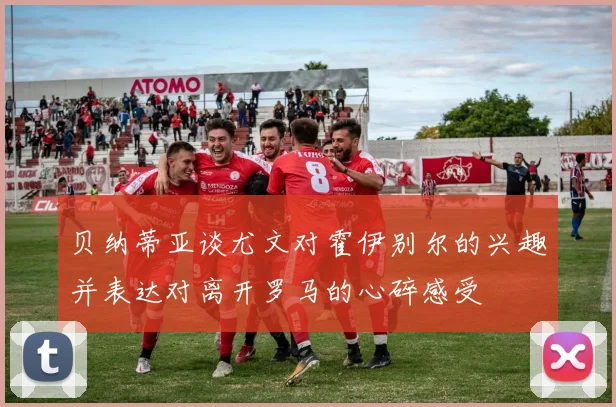 贝纳蒂亚谈尤文对霍伊别尔的兴趣并表达对离开罗马的心碎感受