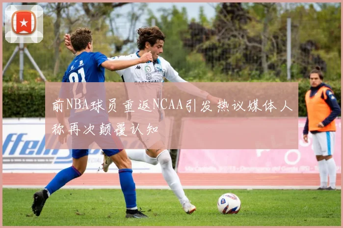 前NBA球员重返NCAA引发热议媒体人称再次颠覆认知