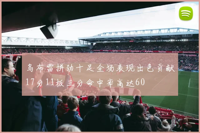乌布雷拼劲十足全场表现出色贡献17分11板三分命中率高达60