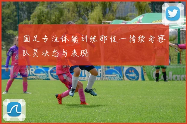 国足专注体能训练邵佳一持续考察队员状态与表现