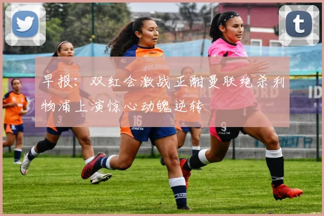 早报：双红会激战正酣曼联绝杀利物浦上演惊心动魄逆转