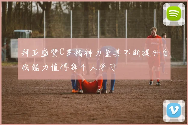拜亚盛赞C罗精神力量其不断提升自我能力值得每个人学习