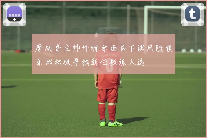 摩纳哥主帅许特尔面临下课风险俱乐部积极寻找新任教练人选
