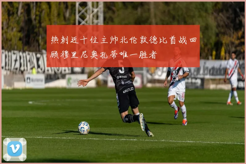 热刺近十位主帅北伦敦德比首战回顾穆里尼奥孔蒂唯一胜者