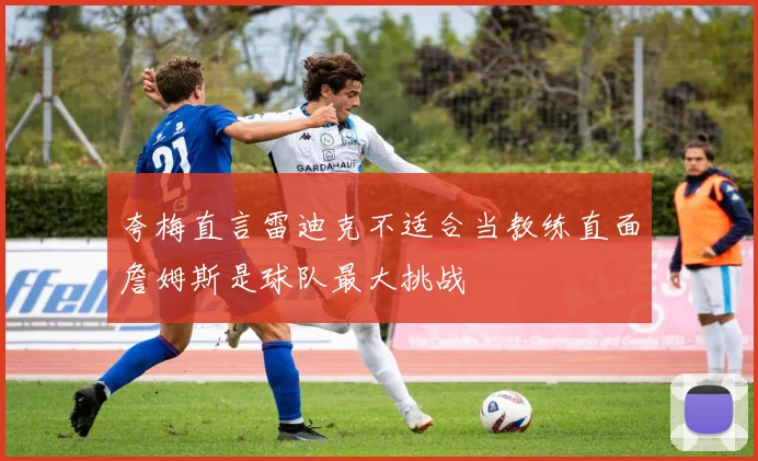 夸梅直言雷迪克不适合当教练直面詹姆斯是球队最大挑战