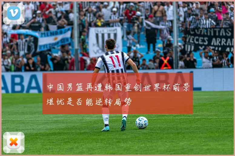 中国男篮再遭韩国重创世界杯前景堪忧是否能逆转局势