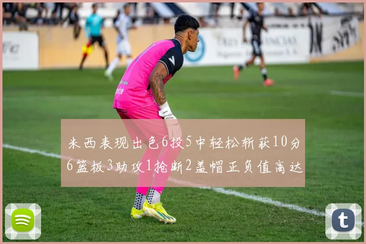米西表现出色6投5中轻松斩获10分6篮板3助攻1抢断2盖帽正负值高达18