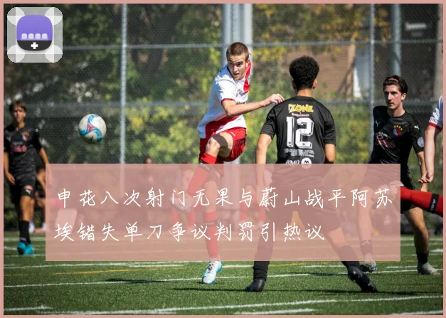 申花八次射门无果与蔚山战平阿苏埃错失单刀争议判罚引热议