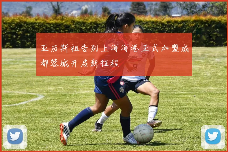 亚历斯祖告别上海海港正式加盟成都蓉城开启新征程
