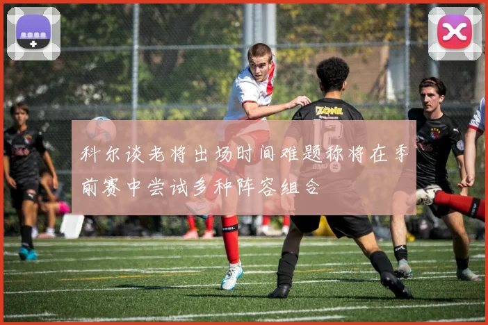 科尔谈老将出场时间难题称将在季前赛中尝试多种阵容组合