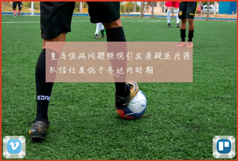 皇马伤病问题频现引发质疑医疗团队信任度低于齐达内时期