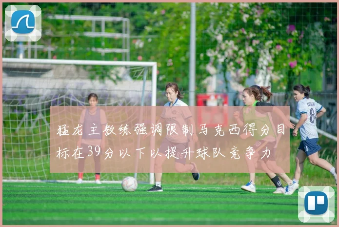 猛龙主教练强调限制马克西得分目标在39分以下以提升球队竞争力