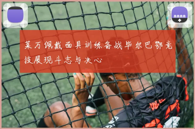 莱万佩戴面具训练备战毕尔巴鄂竞技展现斗志与决心