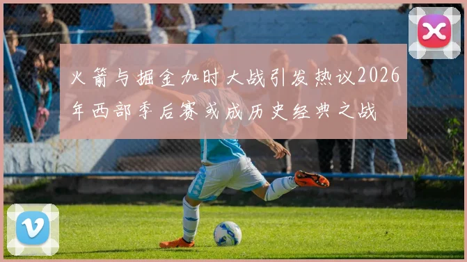 火箭与掘金加时大战引发热议2026年西部季后赛或成历史经典之战
