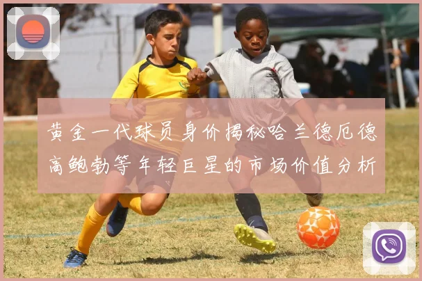 黄金一代球员身价揭秘哈兰德厄德高鲍勃等年轻巨星的市场价值分析