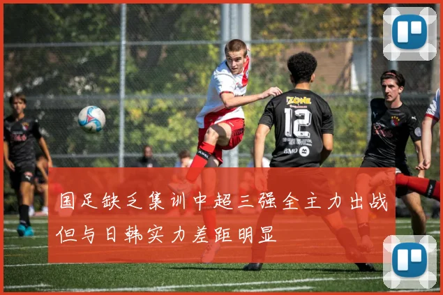 国足缺乏集训中超三强全主力出战但与日韩实力差距明显