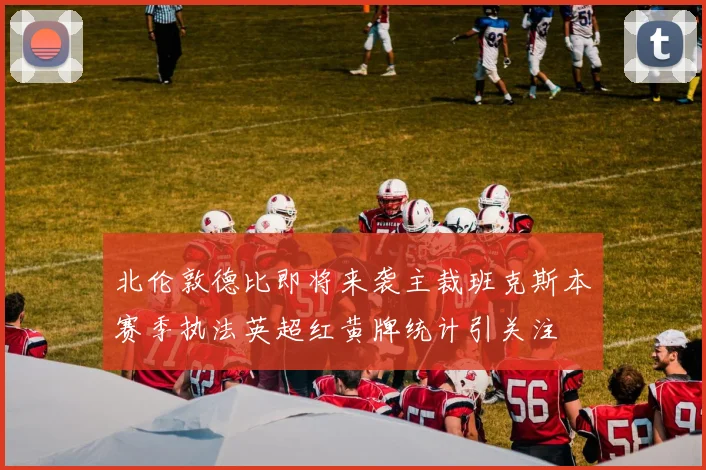 北伦敦德比即将来袭主裁班克斯本赛季执法英超红黄牌统计引关注