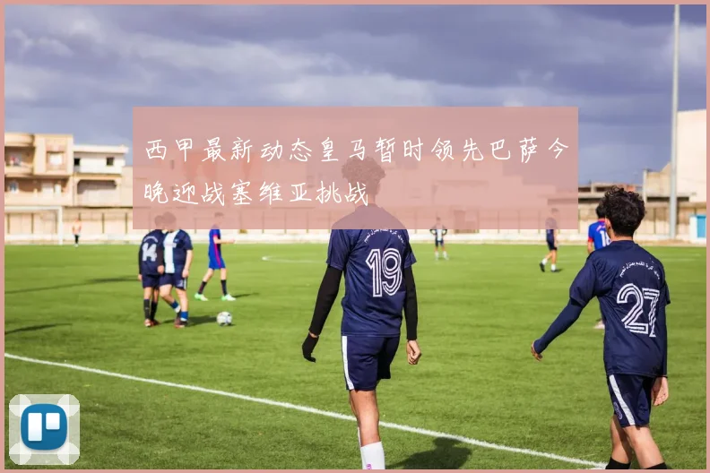 西甲最新动态皇马暂时领先巴萨今晚迎战塞维亚挑战