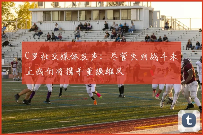 C罗社交媒体发声：尽管失利战斗未止我们将携手重振雄风