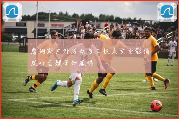 詹姆斯户外活动与三位美女合影俏皮吐舌嫂子知道吗