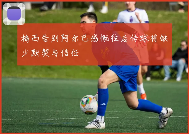 梅西告别阿尔巴感慨往后传球将缺少默契与信任