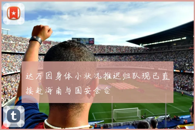 达万因身体小状况推迟归队现已直接赴海南与国安会合