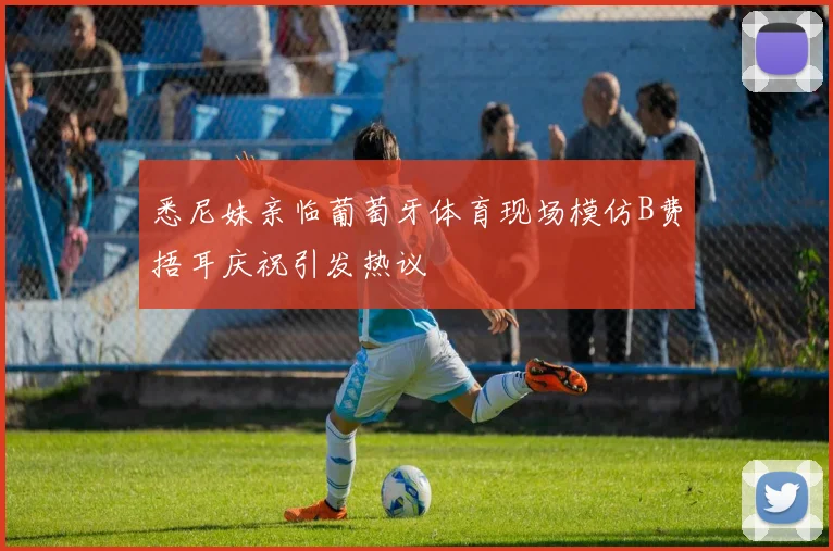 悉尼妹亲临葡萄牙体育现场模仿B费捂耳庆祝引发热议