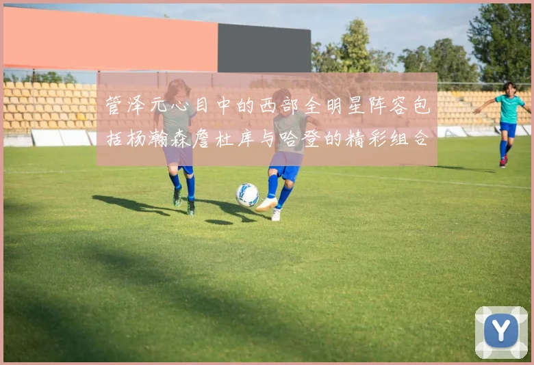管泽元心目中的西部全明星阵容包括杨瀚森詹杜库与哈登的精彩组合