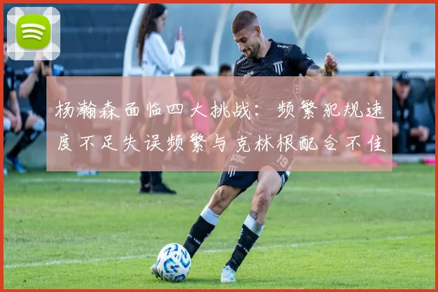 杨瀚森面临四大挑战：频繁犯规速度不足失误频繁与克林根配合不佳