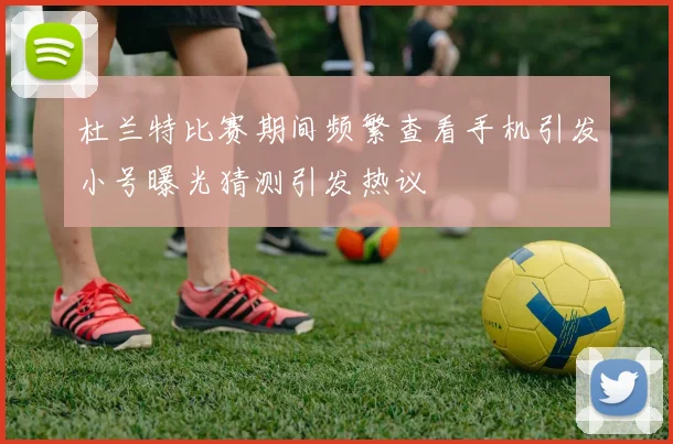 杜兰特比赛期间频繁查看手机引发小号曝光猜测引发热议