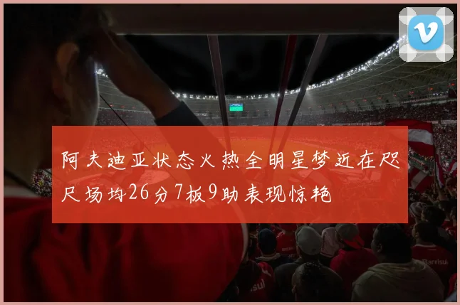 阿夫迪亚状态火热全明星梦近在咫尺场均26分7板9助表现惊艳