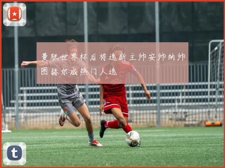 曼联世界杯后将选新主帅安帅纳帅图赫尔成热门人选