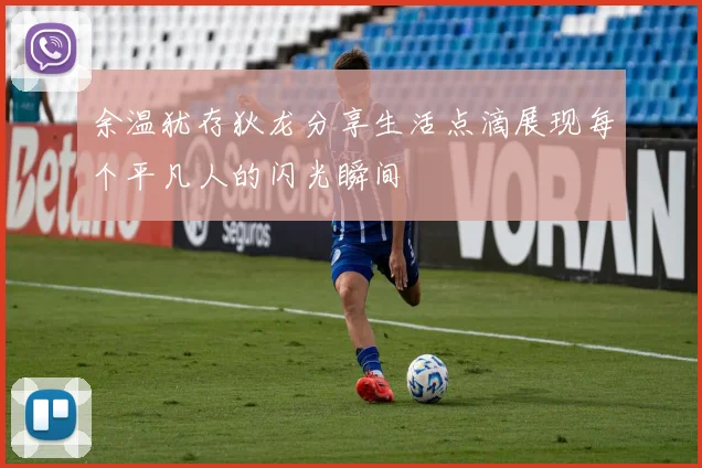 余温犹存狄龙分享生活点滴展现每个平凡人的闪光瞬间