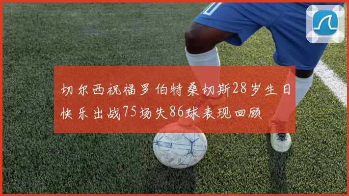 切尔西祝福罗伯特桑切斯28岁生日快乐出战75场失86球表现回顾