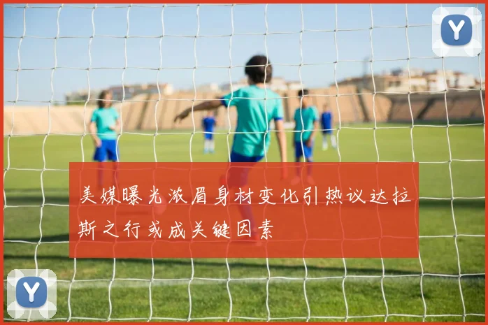 美媒曝光浓眉身材变化引热议达拉斯之行或成关键因素