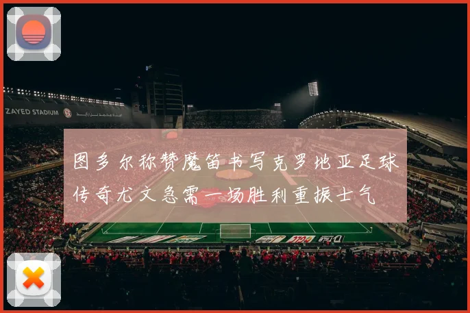 图多尔称赞魔笛书写克罗地亚足球传奇尤文急需一场胜利重振士气