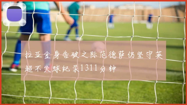 拉亚金身告破之际范德萨仍坚守英超不失球纪录1311分钟