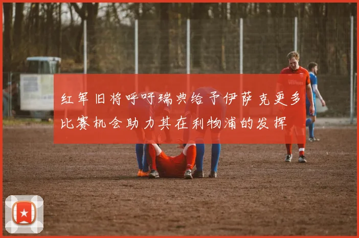 红军旧将呼吁瑞典给予伊萨克更多比赛机会助力其在利物浦的发挥