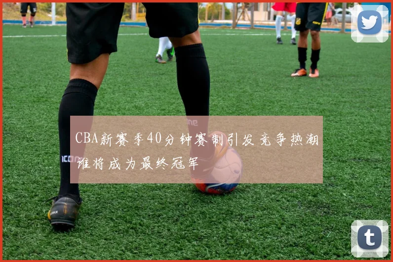 CBA新赛季40分钟赛制引发竞争热潮谁将成为最终冠军