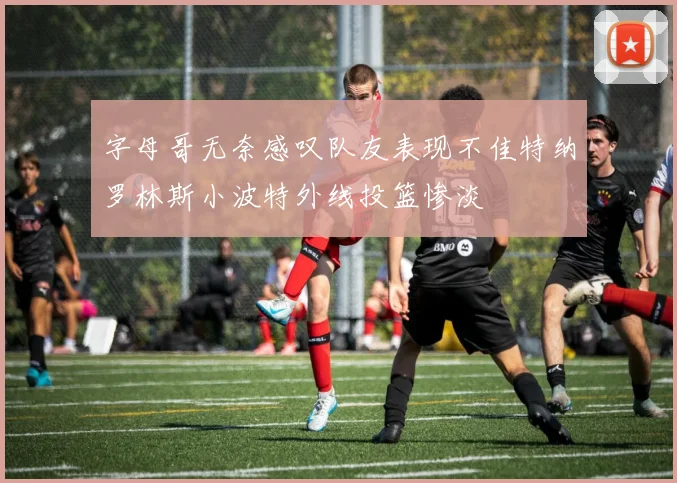 字母哥无奈感叹队友表现不佳特纳罗林斯小波特外线投篮惨淡