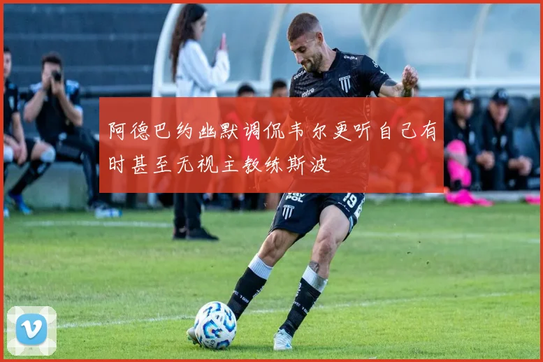 阿德巴约幽默调侃韦尔更听自己有时甚至无视主教练斯波