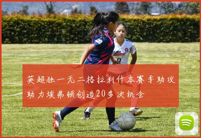 英超独一无二格拉利什本赛季助攻助力埃弗顿创造20多次机会