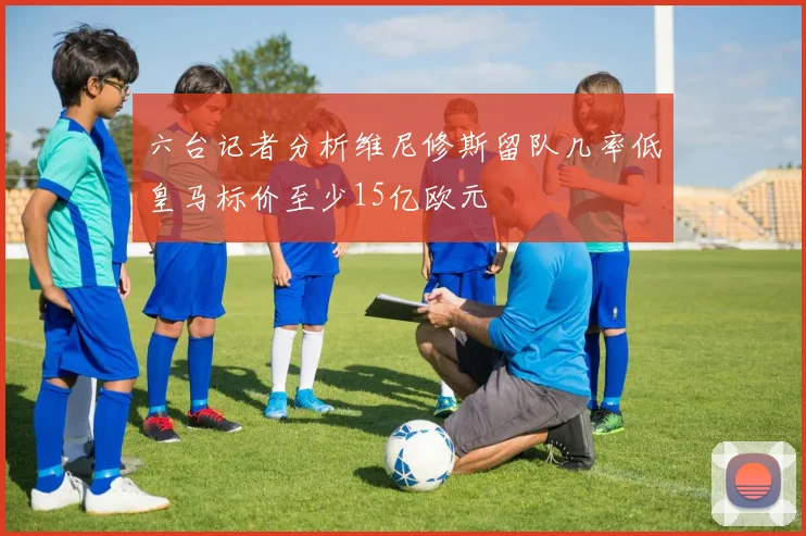 六台记者分析维尼修斯留队几率低皇马标价至少15亿欧元