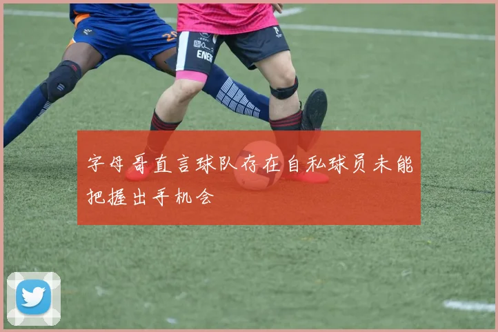 字母哥直言球队存在自私球员未能把握出手机会