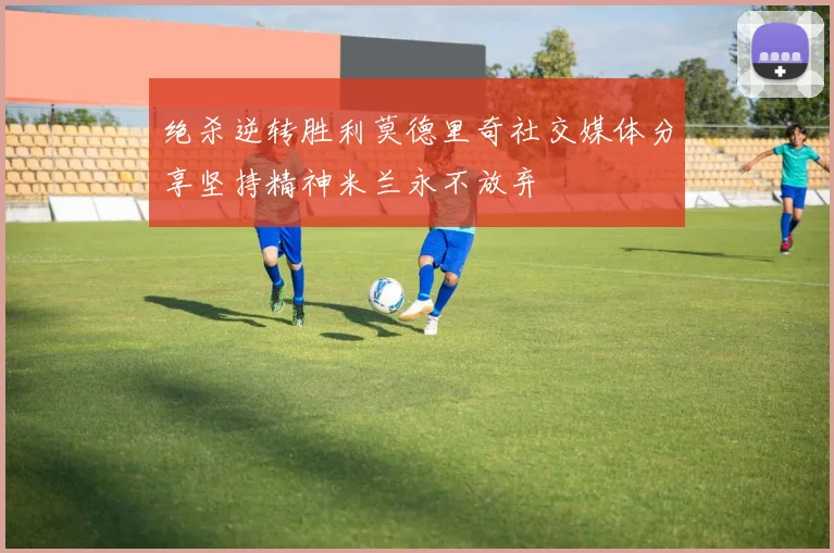 绝杀逆转胜利莫德里奇社交媒体分享坚持精神米兰永不放弃
