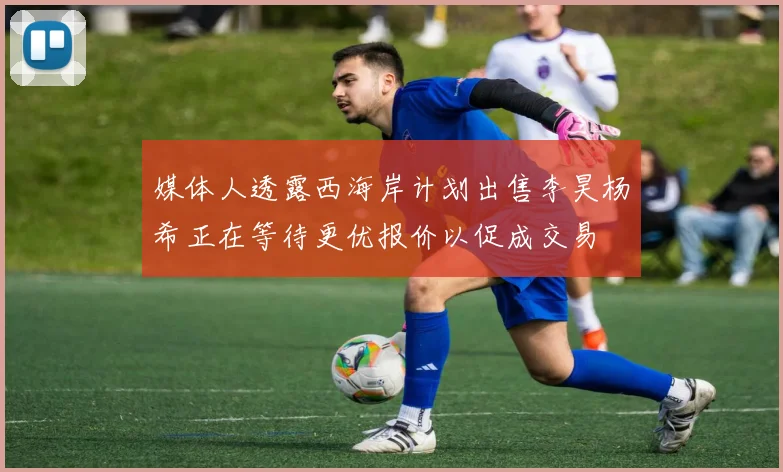 媒体人透露西海岸计划出售李昊杨希正在等待更优报价以促成交易
