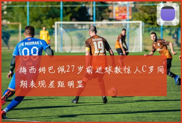 梅西姆巴佩27岁前进球数惊人C罗同期表现差距明显