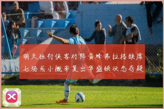 明天独行侠客对阵黄蜂弗拉格缺席七场或小概率复出华盛顿状态存疑