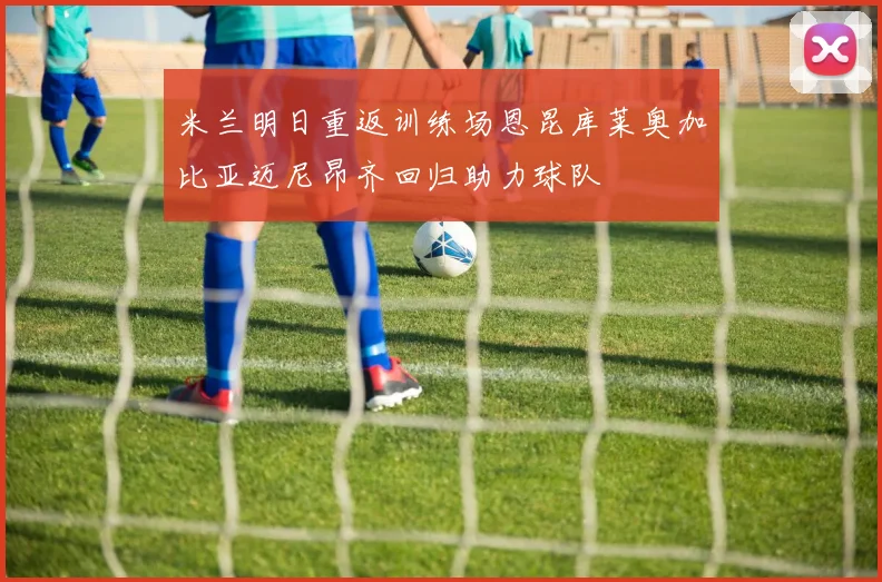 米兰明日重返训练场恩昆库莱奥加比亚迈尼昂齐回归助力球队