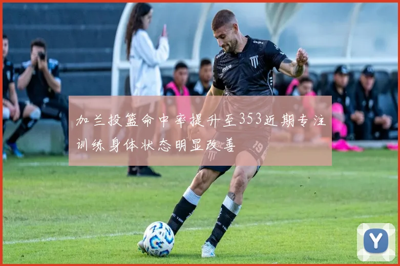 加兰投篮命中率提升至353近期专注训练身体状态明显改善